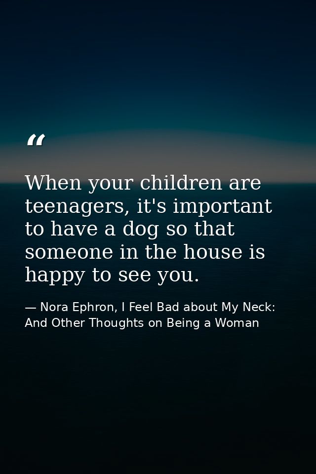 When your children are teenagers, it's important to have a dog so that someone in the house is happy to see you. — Nora Ephron, I Feel Bad about My Neck: And Other Thoughts on Being a Woman