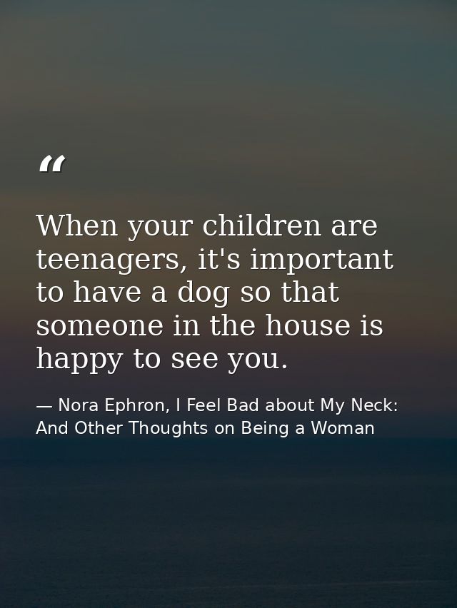 When your children are teenagers, it's important to have a dog so that someone in the house is happy to see you. — Nora Ephron, I Feel Bad about My Neck: And Other Thoughts on Being a Woman