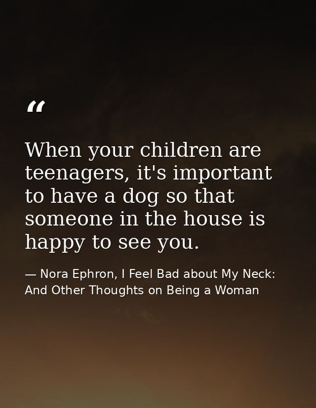When your children are teenagers, it's important to have a dog so that someone in the house is happy to see you. — Nora Ephron, I Feel Bad about My Neck: And Other Thoughts on Being a Woman