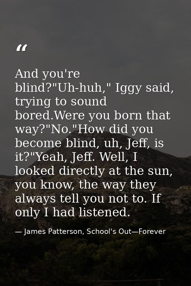 And you're blind?"Uh-huh," Iggy said, trying to sound bored.Were you born that way?"No."How did you become blind, uh, Je — James Patterson, School's Out—Forever