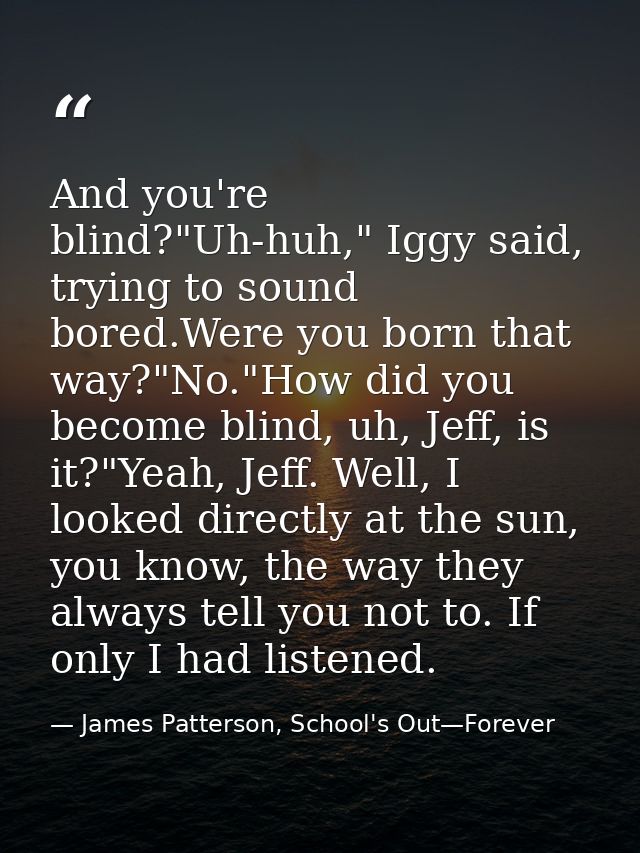 And you're blind?"Uh-huh," Iggy said, trying to sound bored.Were you born that way?"No."How did you become blind, uh, Je — James Patterson, School's Out—Forever