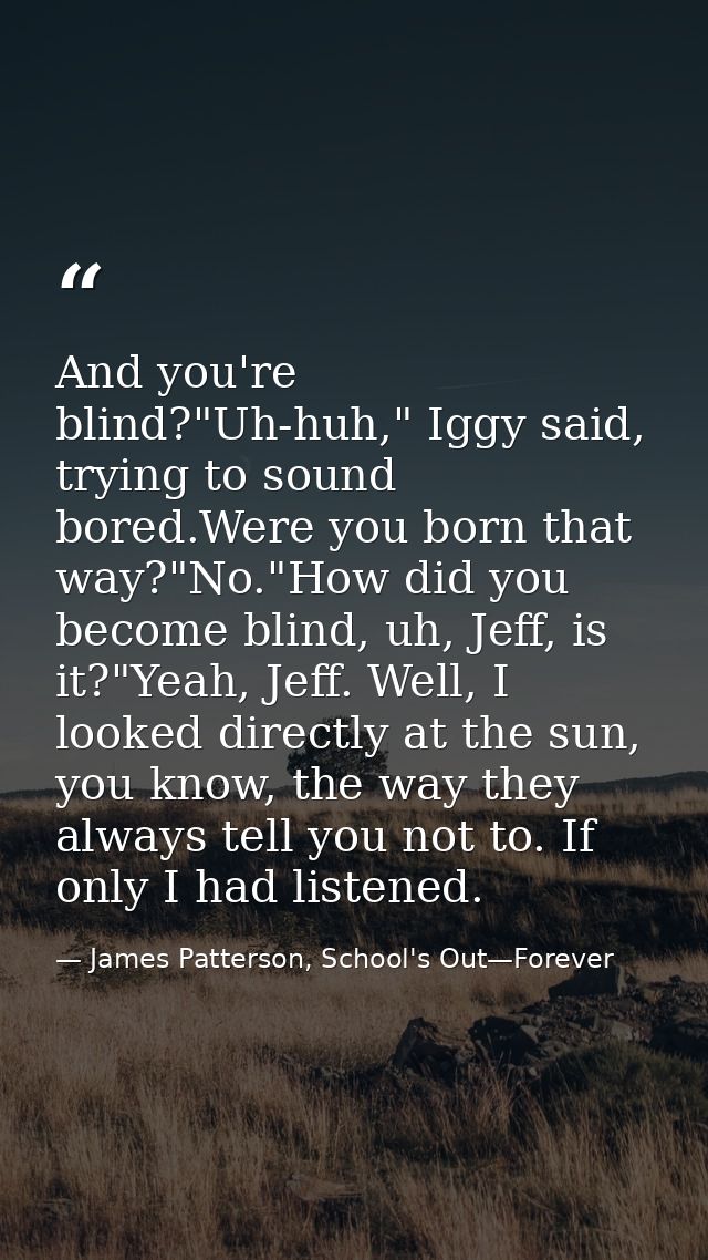 And you're blind?"Uh-huh," Iggy said, trying to sound bored.Were you born that way?"No."How did you become blind, uh, Je — James Patterson, School's Out—Forever