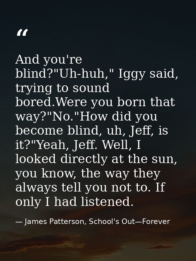And you're blind?"Uh-huh," Iggy said, trying to sound bored.Were you born that way?"No."How did you become blind, uh, Je — James Patterson, School's Out—Forever