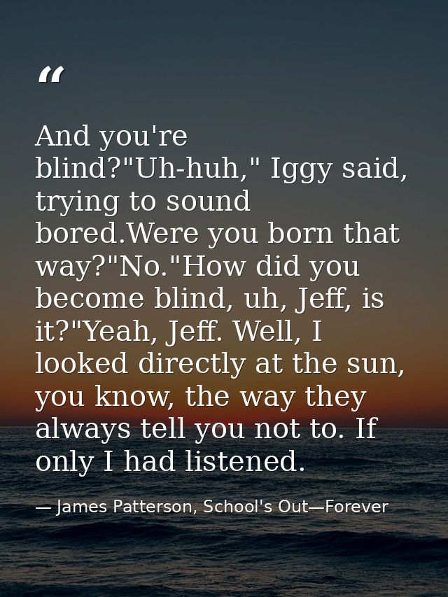 And you're blind?"Uh-huh," Iggy said, trying to sound bored.Were you born that way?"No."How did you become blind, uh, Je — James Patterson, School's Out—Forever