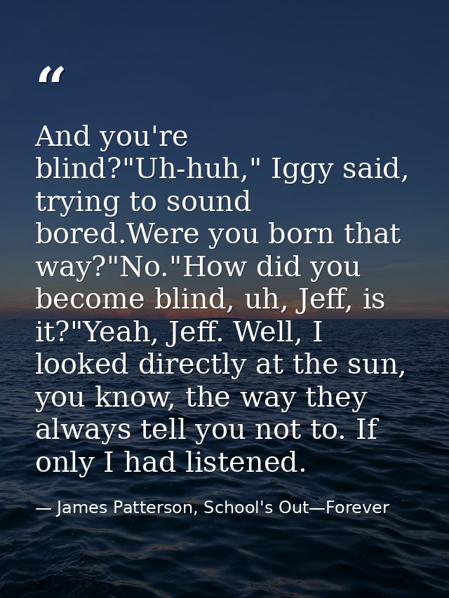 And you're blind?"Uh-huh," Iggy said, trying to sound bored.Were you born that way?"No."How did you become blind, uh, Je — James Patterson, School's Out—Forever