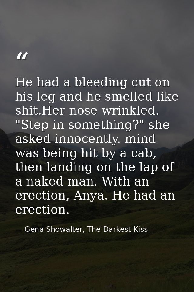 He had a bleeding cut on his leg and he smelled like shit.Her nose wrinkled. "Step in something?" she asked innocently.  — Gena Showalter, The Darkest Kiss