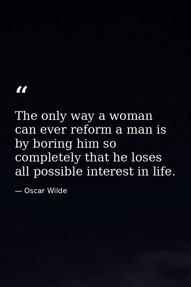 The only way a woman can ever reform a man is by boring him so completely that he loses all possible interest in life. — Oscar Wilde