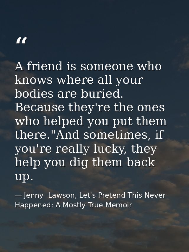 A friend is someone who knows where all your bodies are buried. Because they're the ones who helped you put them there." — Jenny  Lawson, Let's Pretend This Never Happened: A Mostly True Memoir