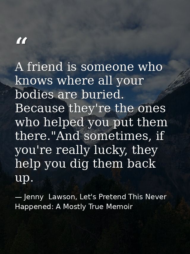 A friend is someone who knows where all your bodies are buried. Because they're the ones who helped you put them there." — Jenny  Lawson, Let's Pretend This Never Happened: A Mostly True Memoir
