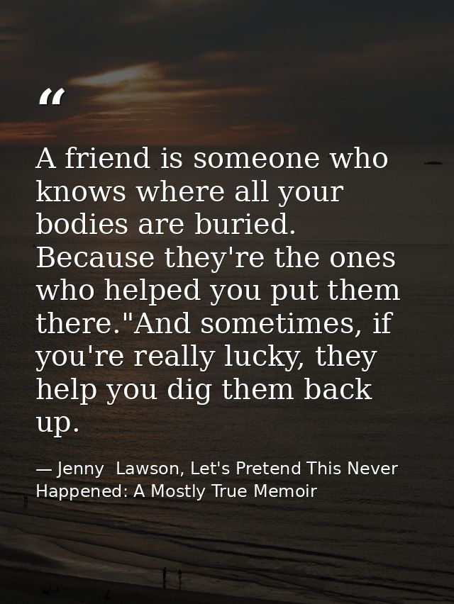 A friend is someone who knows where all your bodies are buried. Because they're the ones who helped you put them there." — Jenny  Lawson, Let's Pretend This Never Happened: A Mostly True Memoir