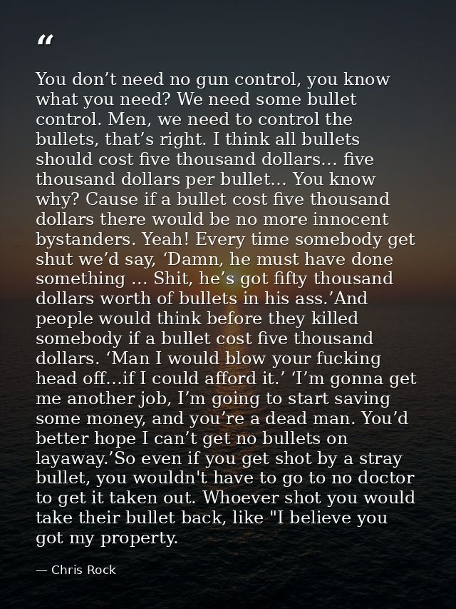 You don’t need no gun control, you know what you need? We need some bullet control. Men, we need to control the bullets, — Chris Rock