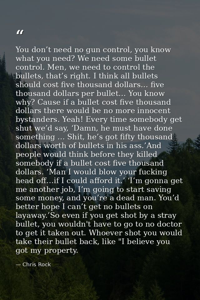 You don’t need no gun control, you know what you need? We need some bullet control. Men, we need to control the bullets, — Chris Rock