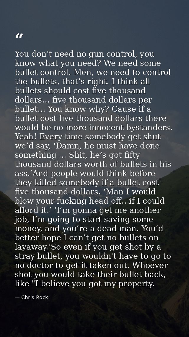 You don’t need no gun control, you know what you need? We need some bullet control. Men, we need to control the bullets, — Chris Rock