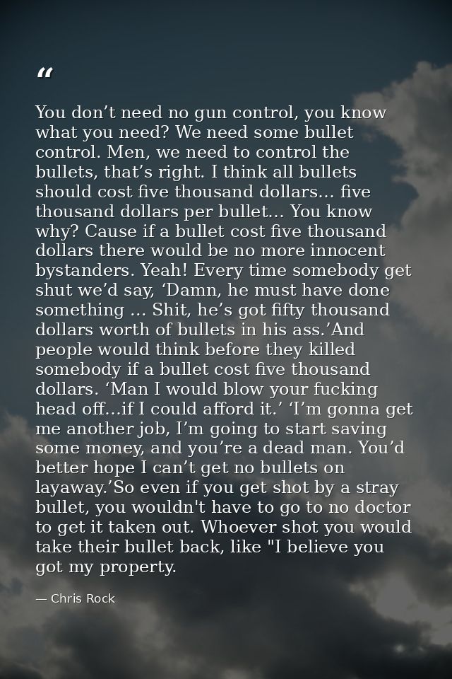 You don’t need no gun control, you know what you need? We need some bullet control. Men, we need to control the bullets, — Chris Rock