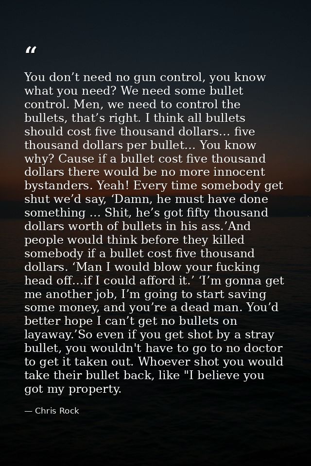 You don’t need no gun control, you know what you need? We need some bullet control. Men, we need to control the bullets, — Chris Rock