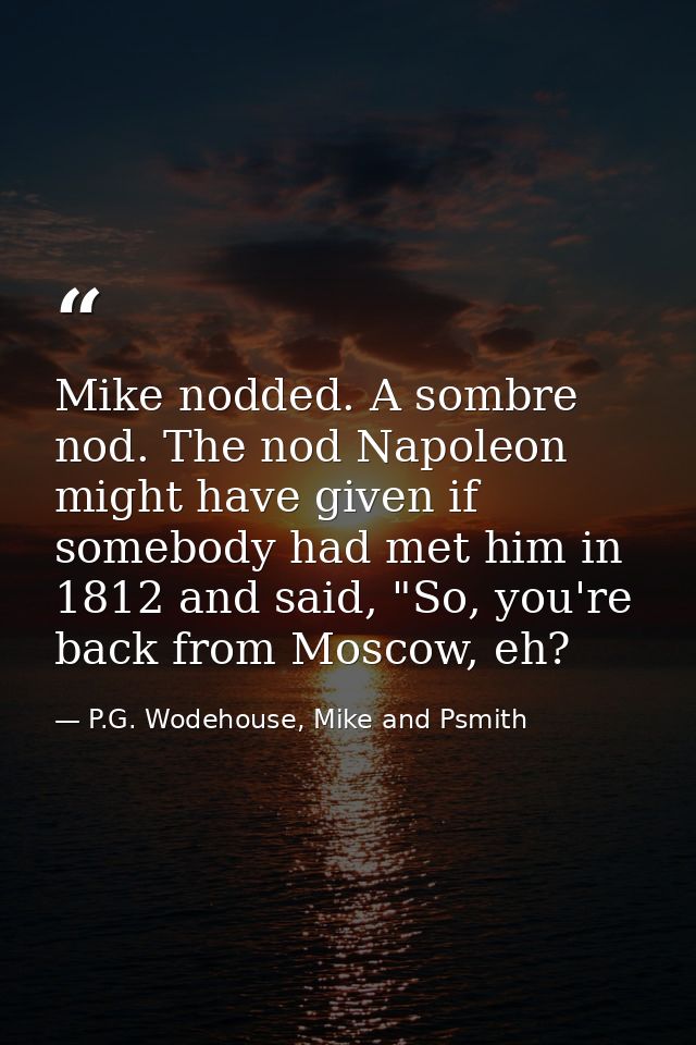 Mike nodded. A sombre nod. The nod Napoleon might have given if somebody had met him in 1812 and said, "So, you're back  — P.G. Wodehouse, Mike and Psmith
