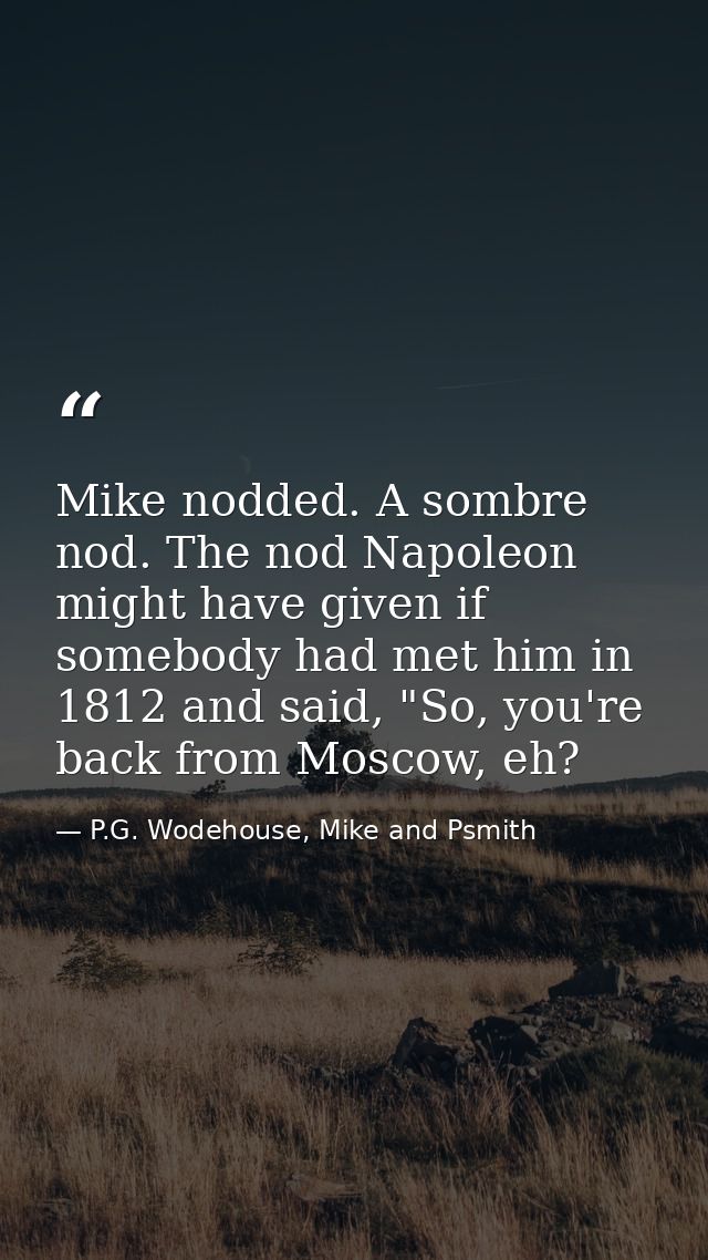 Mike nodded. A sombre nod. The nod Napoleon might have given if somebody had met him in 1812 and said, "So, you're back  — P.G. Wodehouse, Mike and Psmith