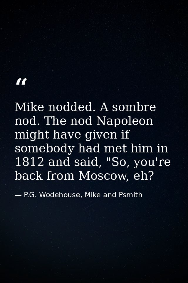 Mike nodded. A sombre nod. The nod Napoleon might have given if somebody had met him in 1812 and said, "So, you're back  — P.G. Wodehouse, Mike and Psmith