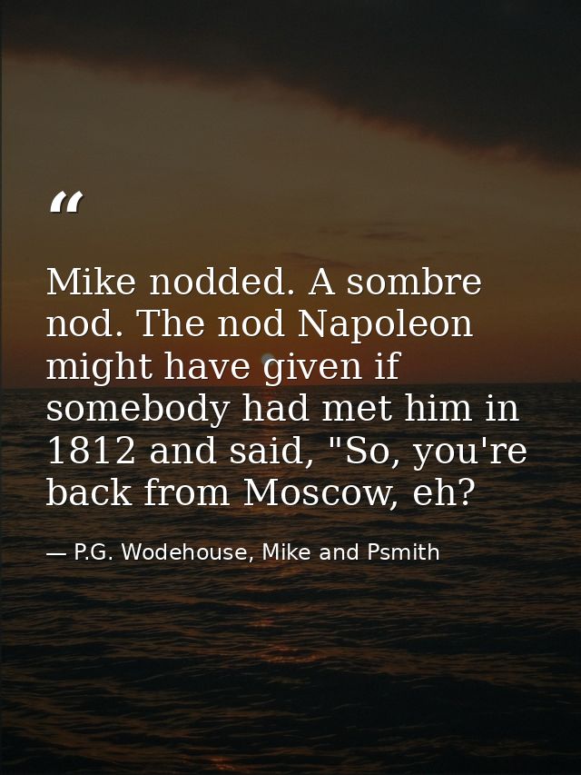 Mike nodded. A sombre nod. The nod Napoleon might have given if somebody had met him in 1812 and said, "So, you're back  — P.G. Wodehouse, Mike and Psmith