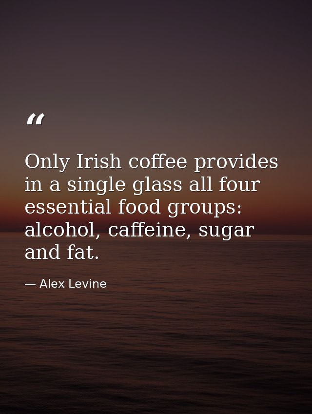 Only Irish coffee provides in a single glass all four essential food groups: alcohol, caffeine, sugar and fat. — Alex Levine