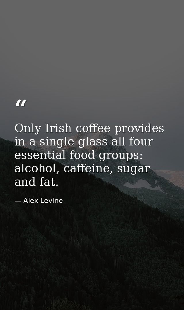 Only Irish coffee provides in a single glass all four essential food groups: alcohol, caffeine, sugar and fat. — Alex Levine
