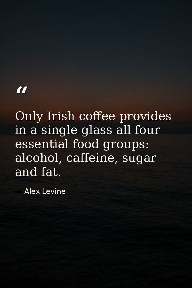 Only Irish coffee provides in a single glass all four essential food groups: alcohol, caffeine, sugar and fat. — Alex Levine