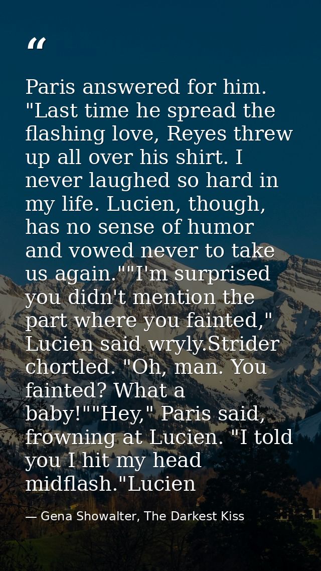 Paris answered for him. "Last time he spread the flashing love, Reyes threw up all over his shirt. I never laughed so ha — Gena Showalter, The Darkest Kiss