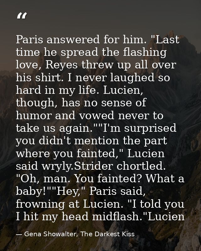 Paris answered for him. "Last time he spread the flashing love, Reyes threw up all over his shirt. I never laughed so ha — Gena Showalter, The Darkest Kiss