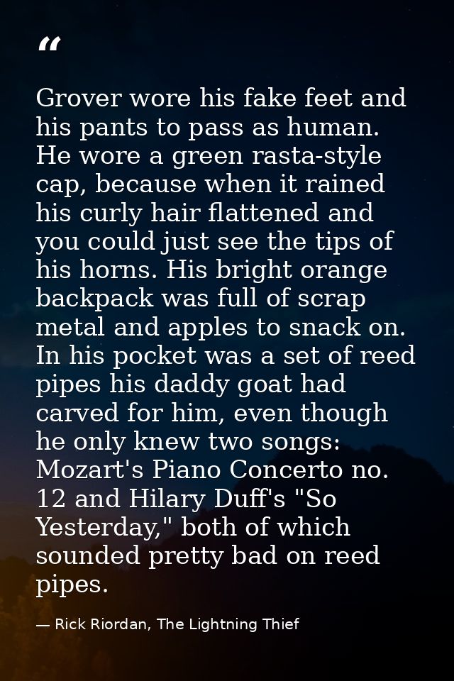 Grover wore his fake feet and his pants to pass as human. He wore a green rasta-style cap, because when it rained his cu — Rick Riordan, The Lightning Thief