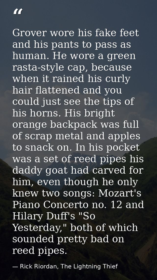 Grover wore his fake feet and his pants to pass as human. He wore a green rasta-style cap, because when it rained his cu — Rick Riordan, The Lightning Thief