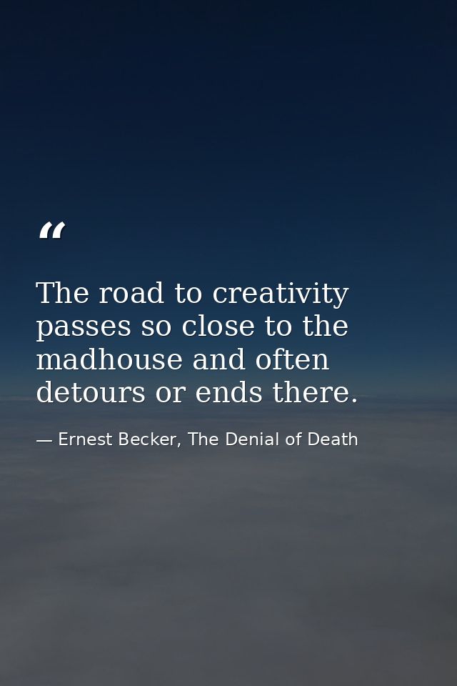 The road to creativity passes so close to the madhouse and often detours or ends there. — Ernest Becker, The Denial of Death