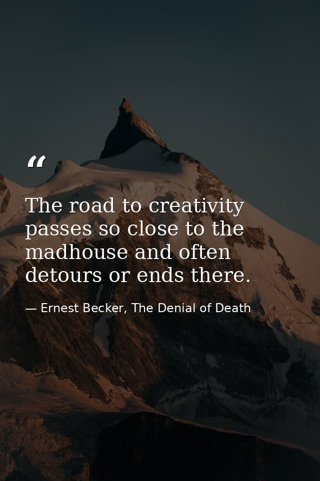 The road to creativity passes so close to the madhouse and often detours or ends there. — Ernest Becker, The Denial of Death