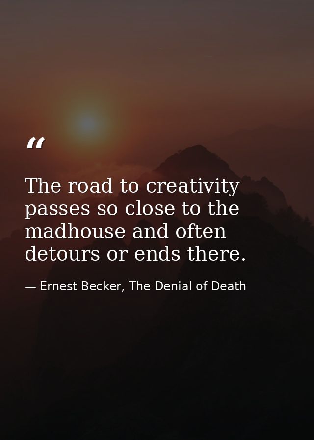 The road to creativity passes so close to the madhouse and often detours or ends there. — Ernest Becker, The Denial of Death