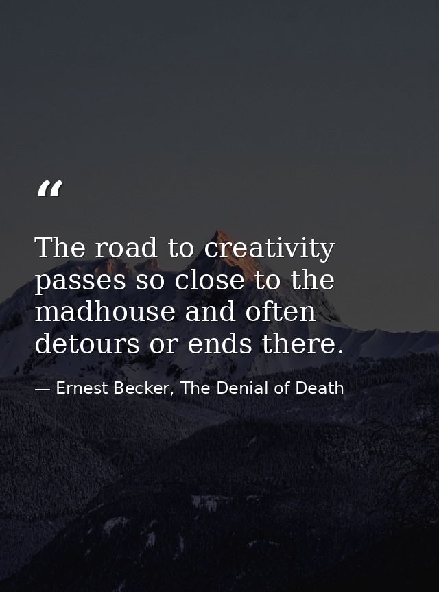 The road to creativity passes so close to the madhouse and often detours or ends there. — Ernest Becker, The Denial of Death
