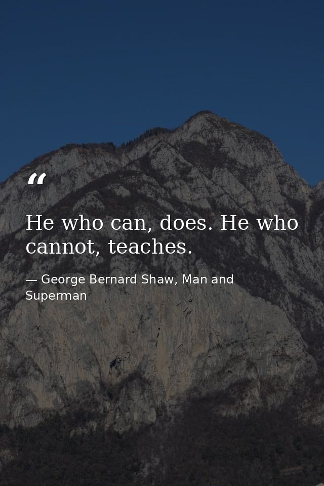 He who can, does. He who cannot, teaches. — George Bernard Shaw, Man and Superman