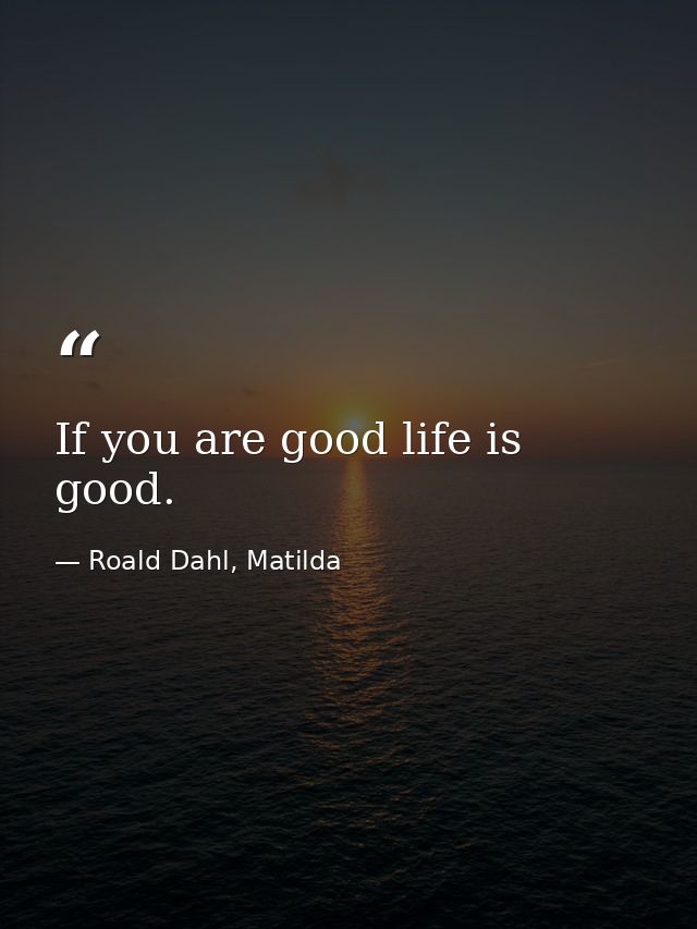 If you are good life is good. — Roald Dahl, Matilda