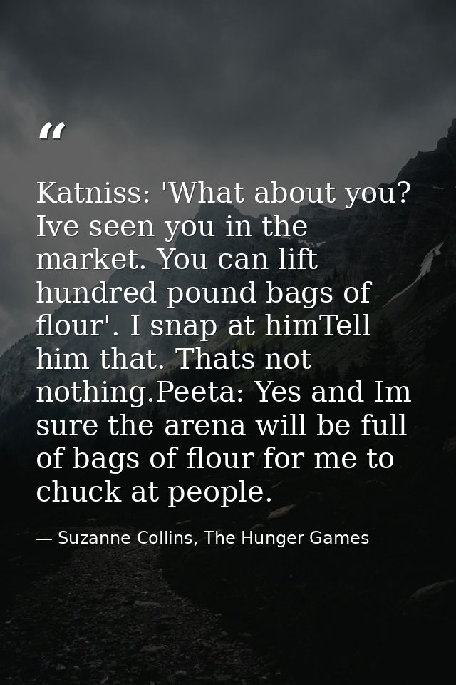 Katniss: 'What about you? Ive seen you in the market. You can lift hundred pound bags of flour'. I snap at himTell him t — Suzanne Collins, The Hunger Games