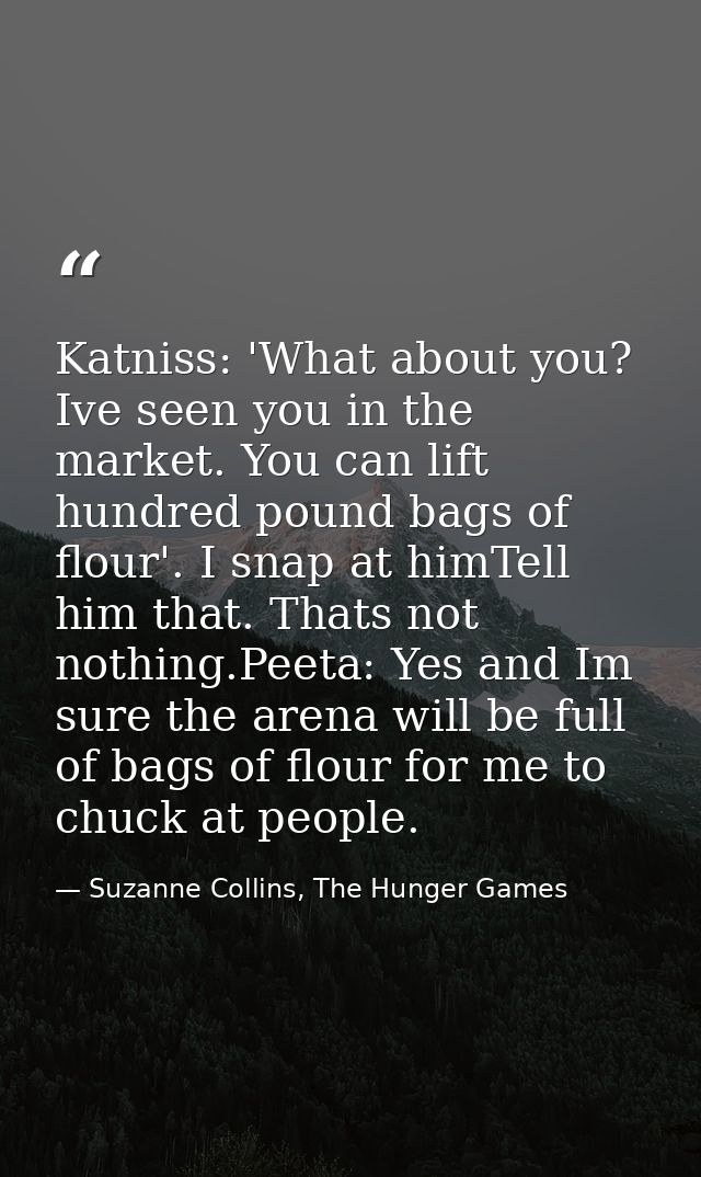 Katniss: 'What about you? Ive seen you in the market. You can lift hundred pound bags of flour'. I snap at himTell him t — Suzanne Collins, The Hunger Games