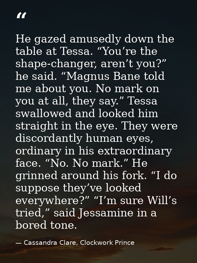 He gazed amusedly down the table at Tessa. “You’re the shape-changer, aren’t you?” he said. “Magnus Bane told me about y — Cassandra Clare, Clockwork Prince