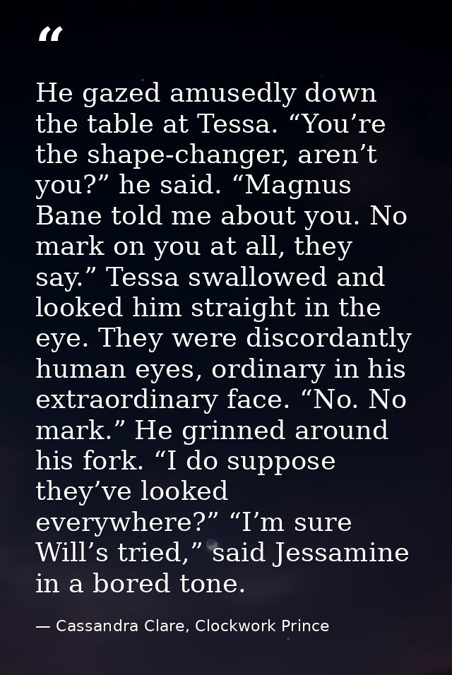 He gazed amusedly down the table at Tessa. “You’re the shape-changer, aren’t you?” he said. “Magnus Bane told me about y — Cassandra Clare, Clockwork Prince