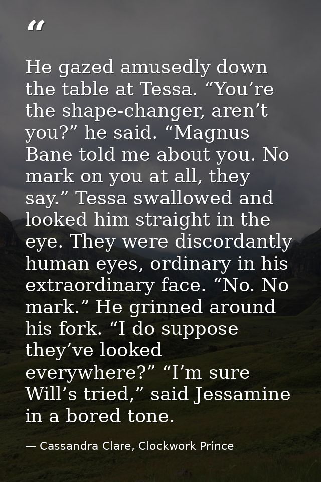 He gazed amusedly down the table at Tessa. “You’re the shape-changer, aren’t you?” he said. “Magnus Bane told me about y — Cassandra Clare, Clockwork Prince
