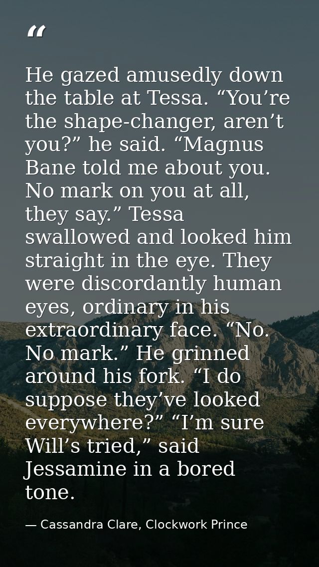He gazed amusedly down the table at Tessa. “You’re the shape-changer, aren’t you?” he said. “Magnus Bane told me about y — Cassandra Clare, Clockwork Prince