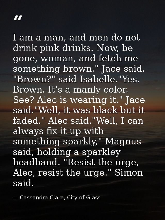 I am a man, and men do not drink pink drinks. Now, be gone, woman, and fetch me something brown." Jace said. "Brown?" sa — Cassandra Clare, City of Glass