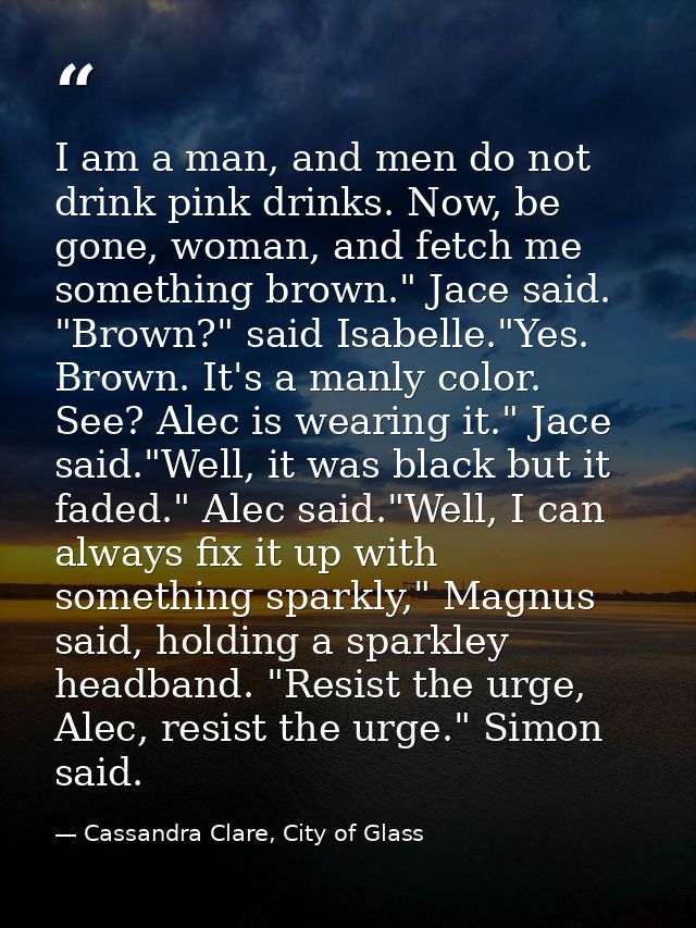 I am a man, and men do not drink pink drinks. Now, be gone, woman, and fetch me something brown." Jace said. "Brown?" sa — Cassandra Clare, City of Glass