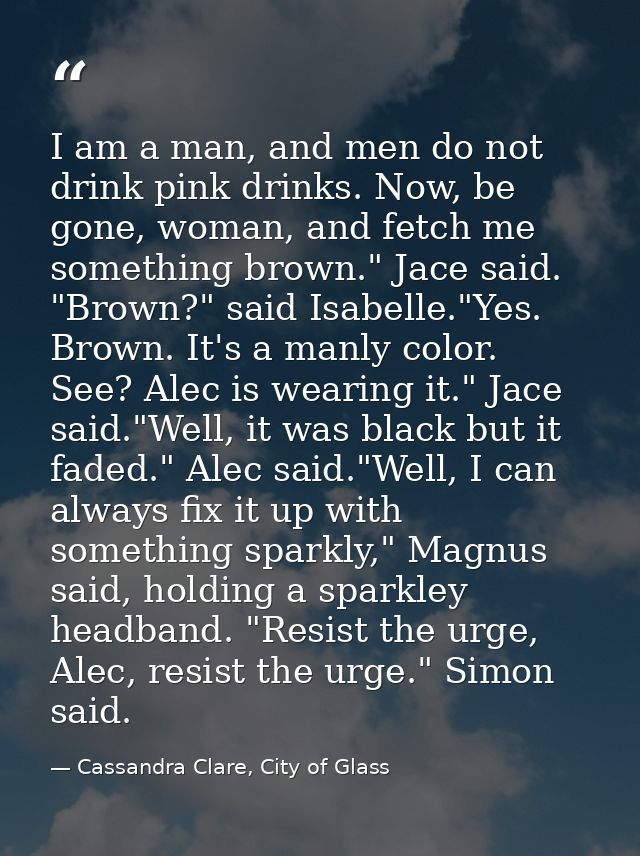 I am a man, and men do not drink pink drinks. Now, be gone, woman, and fetch me something brown." Jace said. "Brown?" sa — Cassandra Clare, City of Glass