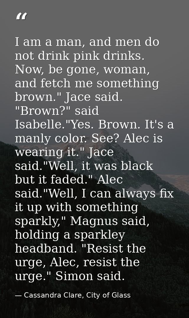 I am a man, and men do not drink pink drinks. Now, be gone, woman, and fetch me something brown." Jace said. "Brown?" sa — Cassandra Clare, City of Glass