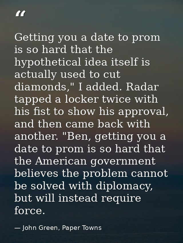 Getting you a date to prom is so hard that the hypothetical idea itself is actually used to cut diamonds," I added. Rada — John Green, Paper Towns