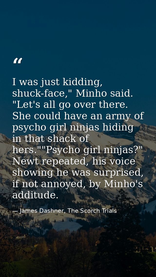 I was just kidding, shuck-face," Minho said. "Let's all go over there. She could have an army of psycho girl ninjas hidi — James Dashner, The Scorch Trials