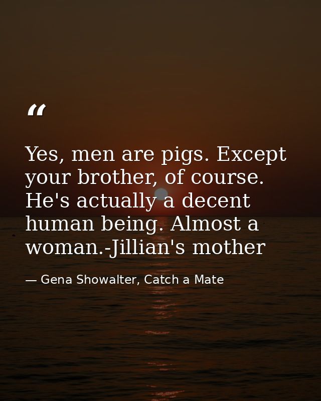 Yes, men are pigs. Except your brother, of course. He's actually a decent human being. Almost a woman.-Jillian's mother — Gena Showalter, Catch a Mate