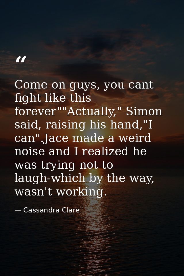 Come on guys, you cant fight like this forever""Actually," Simon said, raising his hand,"I can".Jace made a weird noise  — Cassandra Clare